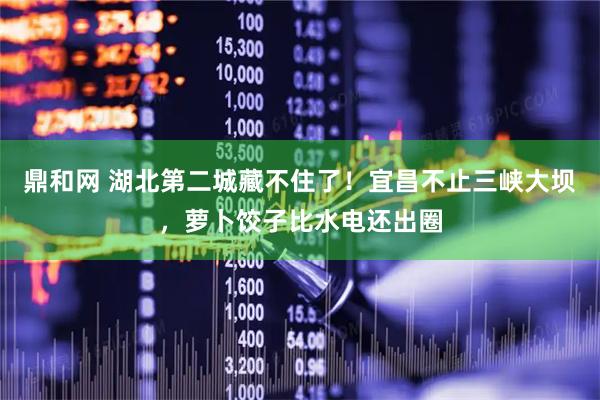 鼎和网 湖北第二城藏不住了！宜昌不止三峡大坝，萝卜饺子比水电还出圈