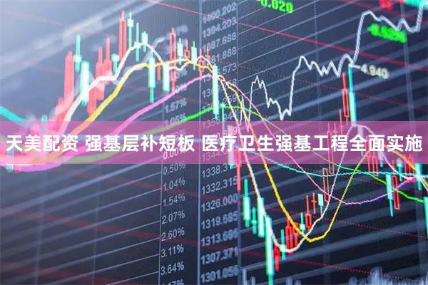 天美配资 强基层补短板 医疗卫生强基工程全面实施