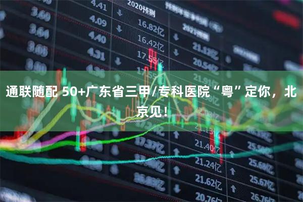 通联随配 50+广东省三甲/专科医院“粤”定你，北京见！