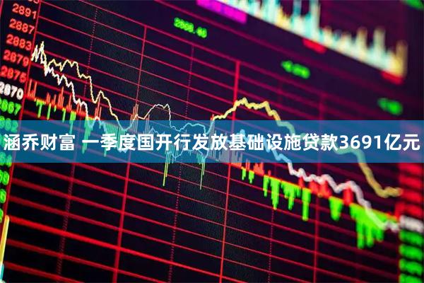涵乔财富 一季度国开行发放基础设施贷款3691亿元