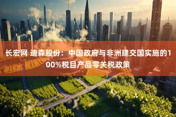 长宏网 迪森股份：中国政府与非洲建交国实施的100%税目产品零关税政策