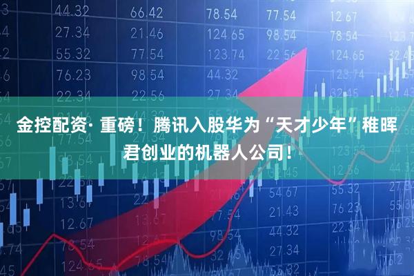 金控配资· 重磅！腾讯入股华为“天才少年”稚晖君创业的机器人公司！