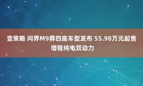 壹策略 问界M9尊四座车型发布 55.98万元起售 增程纯电双动力