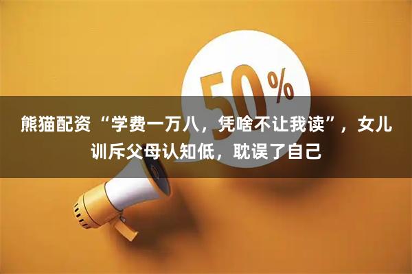熊猫配资 “学费一万八，凭啥不让我读”，女儿训斥父母认知低，耽误了自己