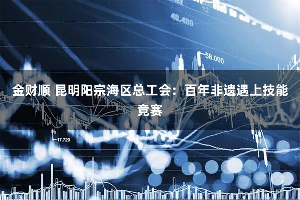 金财顺 昆明阳宗海区总工会：百年非遗遇上技能竞赛