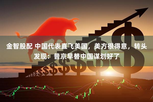 金智股配 中国代表直飞美国，美方很得意，转头发现：普京早替中国谋划好了
