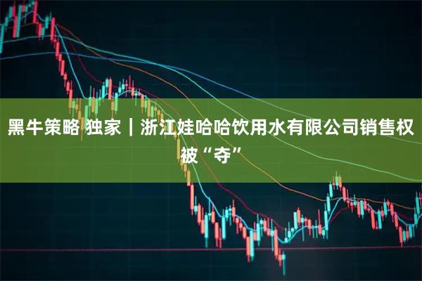 黑牛策略 独家｜浙江娃哈哈饮用水有限公司销售权被“夺”
