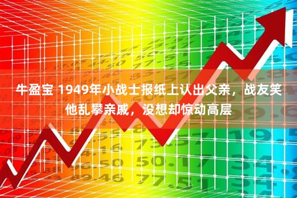 牛盈宝 1949年小战士报纸上认出父亲，战友笑他乱攀亲戚，没想却惊动高层