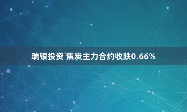 瑞银投资 焦炭主力合约收跌0.66%