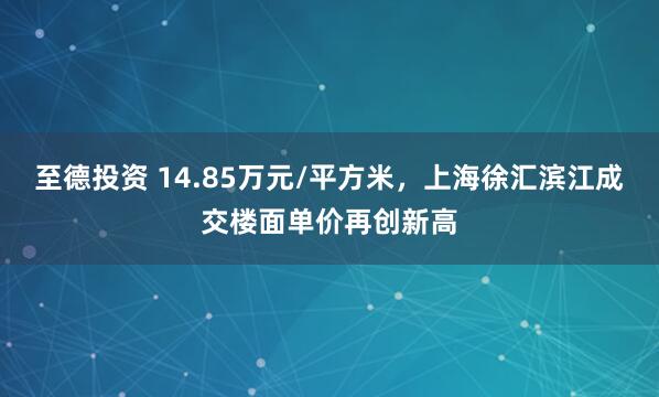 至德投资 14.85万元/平方米，上海徐汇滨江成交楼面单价再创新高