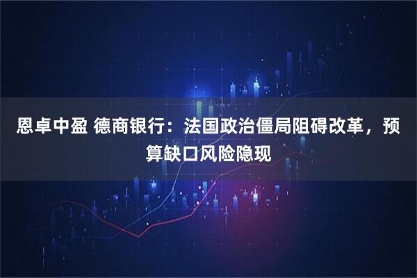 恩卓中盈 德商银行：法国政治僵局阻碍改革，预算缺口风险隐现