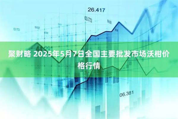 聚财略 2025年5月7日全国主要批发市场沃柑价格行情