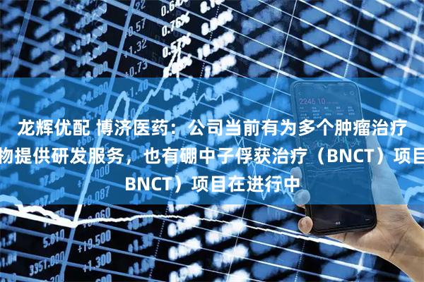 龙辉优配 博济医药：公司当前有为多个肿瘤治疗领域的药物提供研发服务，也有硼中子俘获治疗（BNCT）项目在进行中