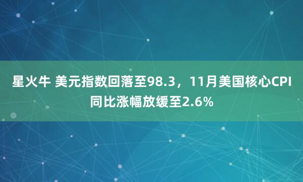星火牛 美元指数回落至98.3，11月美国核心CPI同比涨幅放缓至2.6%