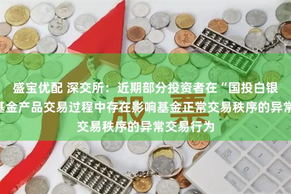盛宝优配 深交所：近期部分投资者在“国投白银LOF”等基金产品交易过程中存在影响基金正常交易秩序的异常交易行为