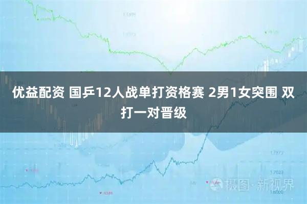 优益配资 国乒12人战单打资格赛 2男1女突围 双打一对晋级