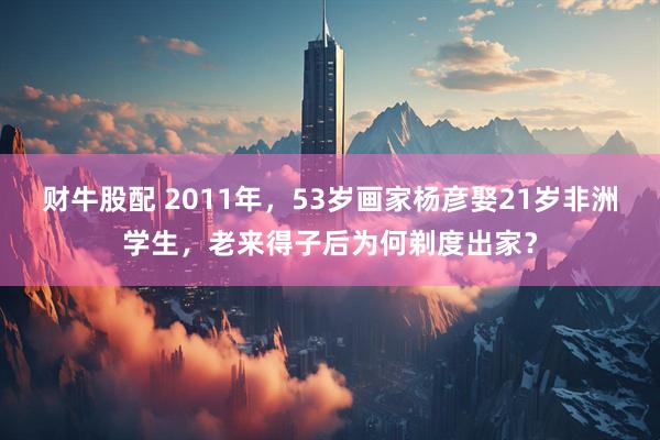 财牛股配 2011年，53岁画家杨彦娶21岁非洲学生，老来得子后为何剃度出家？