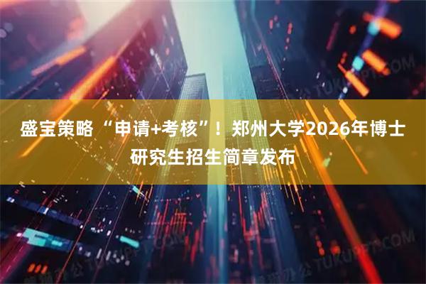 盛宝策略 “申请+考核”！郑州大学2026年博士研究生招生简章发布