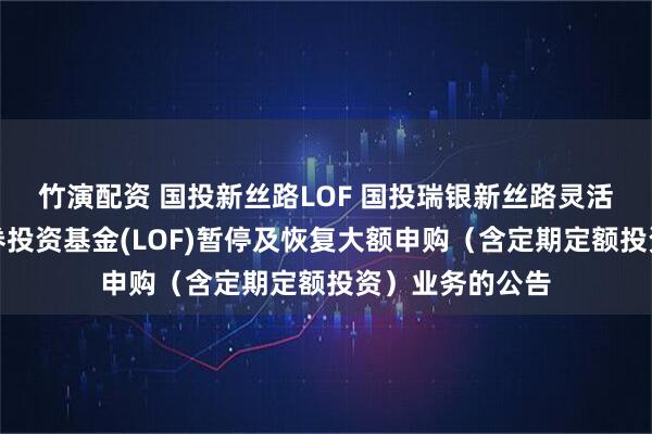 竹演配资 国投新丝路LOF 国投瑞银新丝路灵活配置混合型证券投资基金(LOF)暂停及恢复大额申购（含定期定额投资）业务的公告