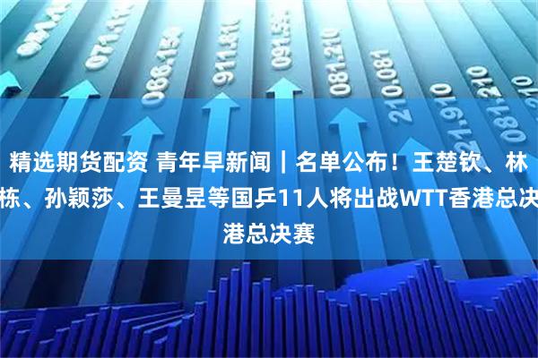 精选期货配资 青年早新闻｜名单公布！王楚钦、林诗栋、孙颖莎、王曼昱等国乒11人将出战WTT香港总决赛