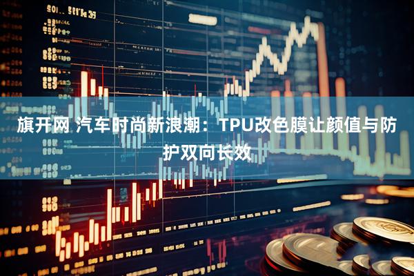 旗开网 汽车时尚新浪潮：TPU改色膜让颜值与防护双向长效