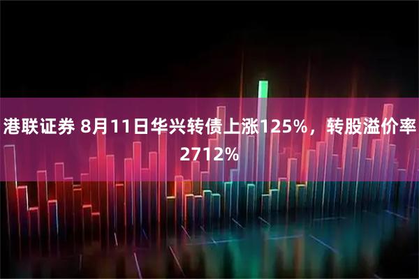港联证券 8月11日华兴转债上涨125%，转股溢价率2712%