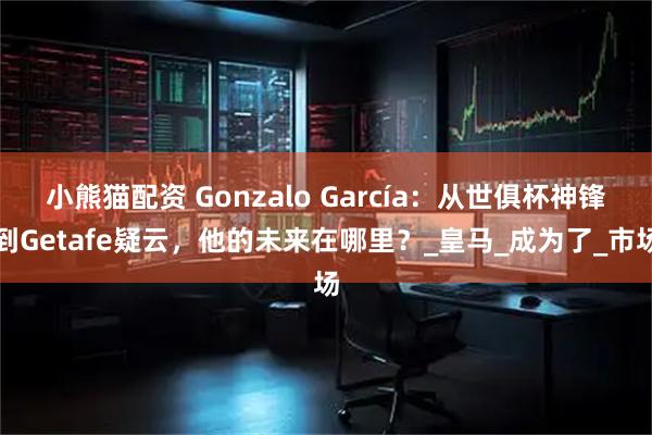 小熊猫配资 Gonzalo García:从世俱杯神锋到Getafe疑云,他的未来在哪里?_皇马_成为了_市场