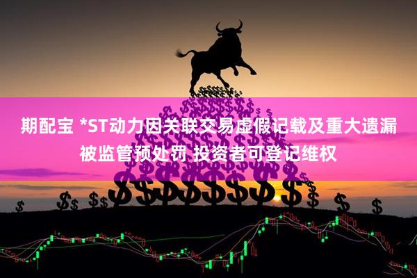 期配宝 *ST动力因关联交易虚假记载及重大遗漏被监管预处罚 投资者可登记维权