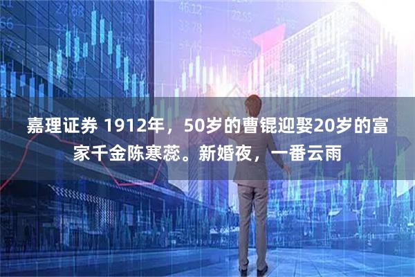 嘉理证券 1912年,50岁的曹锟迎娶20岁的富家千金陈寒蕊。新婚夜,一番云雨