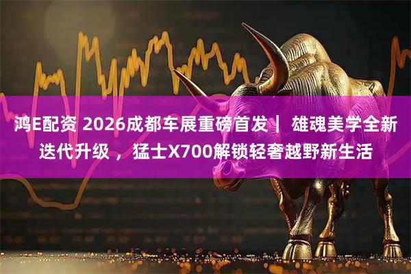 鸿E配资 2026成都车展重磅首发｜ 雄魂美学全新迭代升级 ，猛士X700解锁轻奢越野新生活